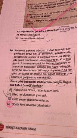 Bilim insanı olan babasının yön
tip, psikoloji, farmakoloji, jeoloji, fizik, ast-
ronomi, kimya ve felsefe alanlarında eğitim
aldı.
Mikroskobun henüz bilinmediği dönemde mik-
robu bulan ilk kişidir.
Kanin, taşıyıcı bir özelliği olduğunu ortaya
koydu.
Bu bilgilendirici görselde sözü edilen("İbni Sina ile ilg
A) Nerede doğduğuna
C) Kaç eseri bulunduğuna
20. Rehberlik alanında "koşulsuz kabul" terimiyle kar-
şımızdaki bireyi artı ve eksileriyle, günahlarıyla,
sevaplarıyla, olumlu ve olumsuz yanlarıyla olduğu
gibi kabul edebilmemiz kastedilmektedir. Koşulsuz
kabul bir insanla empatik bir iletişim içerisinde ol-
manın ön koşuludur. Olduğu gibi kabul edemedi-
ğimiz bir insana karşı ne saygı duymamız ne de
içten ve dürüst bir şekilde onu ilgiyle dinleyip onu
anlamaya çalışmamız mümkündür.
Buna göre aşağıdaki ifadelerden hangisi koşul-
suz kabul örneği olamaz?
A) Hatasız kul olmaz, hatamla sev beni.
CB)) Gel, ne olursan ol, yine gel.
Gülü seven dikenine katlanır.
D) Gönül kimi severse güzel odur.
TÜRKÇE KAZANIM SINAVI