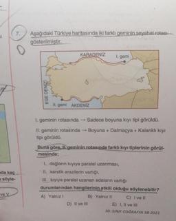 61
us
7. Aşağıdaki Türkiye haritasında iki farklı geminin seyahat rotası
gösterilmiştir.
ve V
0
nda kaç
u söyle-
EGE DENİZİ
KARADENİZ
C
II. gemi AKDENİZ
1. geminin rotasında → Sadece boyuna kıyı tipi görüldü.
II. geminin rotasında → Boyuna + Dalmaçya + Kalanklı kıyı
tipi görüldü.
1. gemi
Buna göre, Ilgeminin.rotasında farklı kıyı tiplerinin görül-
mesinde;
1. dağların kıyıya paralel uzanması,
II. karstik arazilerin varlığı,
III. kıyıya paralel uzanan adaların varlığı
durumlarından hangilerinin etkili olduğu söylenebilir?
A) Yalnız I
D) II ve III
B) Yalnız II
C) I ve II
E) I, II ve III
10. SINIF COĞRAFYA SB 2021