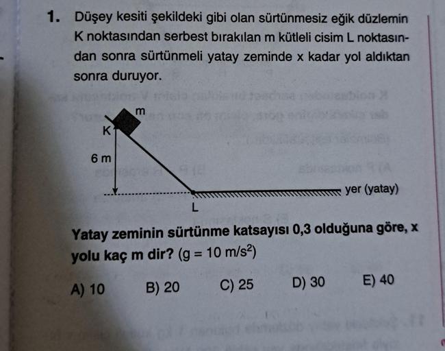 1. Düşey kesiti şekildeki gibi olan sürtünmesiz eğik düzlemin
K noktasından serbest bırakılan m kütleli cisim L noktasın-
dan sonra sürtünmeli yatay zeminde x kadar yol aldıktan
sonra duruyor.
K
6m
m
1918
yer (yatay)
L
Yatay zeminin sürtünme katsayısı 0,3 