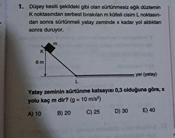 1. Düşey kesiti şekildeki gibi olan sürtünmesiz eğik düzlemin
K noktasından serbest bırakılan m kütleli cisim L noktasın-
dan sonra sürtünmeli yatay zeminde x kadar yol aldıktan
sonra duruyor.
K
6m
m
1918
yer (yatay)
L
Yatay zeminin sürtünme katsayısı 0,3 olduğuna göre, x
yolu kaç m dir? (g = 10 m/s²)
A) 10
B) 20
C) 25
D) 30 E) 40