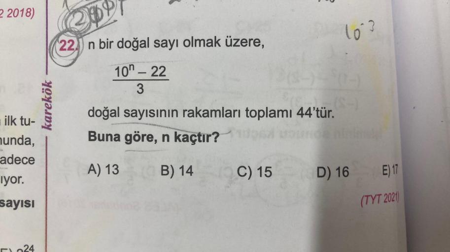2 2018)
ilk tu-
hunda,
adece
iyor.
sayısı
karekök
304
22 n bir doğal sayı olmak üzere,
10 - 22
3
50-
(E...... (S-)
doğal sayısının rakamları toplamı 44'tür.
Buna göre, n kaçtır?
A) 13
B) 14
10°3
C) 15
(D) 16
E) 17
(TYT 2021)