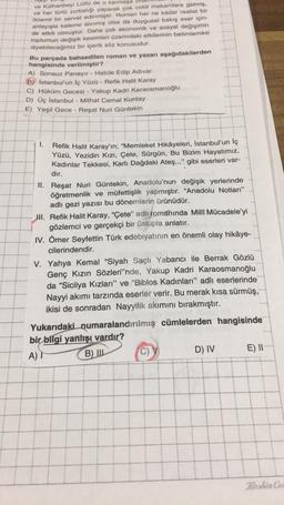 ve Külhanbeyi Lütfü de o karmaşa
ve her türlü zorbalığı yaparak çok ciddi makamlara gelmiş,
önemli bir servet edinmiştir. Roman her ne kadar realist bir
anlayışla kaleme alınmış olsa da duygusal bakış eser için-
de etkili olmuştur. Daha çok ekonomik ve sosyal değişimin
toplumun değişik kesimleri üzerindeki etkilerinin betimlemesi
diyebileceğimiz bir içerik söz konusudur.
Bu parçada bahsedilen roman ve yazarı aşağıdakilerden
hangisinde verilmiştir?
A) Sonsuz Panayır - Halide Edip Adıvar
B) İstanbul'un İç Yüzü - Refik Halit Karay
C) Hüküm Gecesi - Yakup Kadri Karaosmanoğlu
D) Üç İstanbul - Mithat Cemal Kuntay
E) Yeşil Gece - Reşat Nuri Güntekin
I.
Refik Halit Karay'ın; "Memleket Hikâyeleri, İstanbul'un İç
Yüzü, Yezidin Kızı, Çete, Sürgün, Bu Bizim Hayatımız,
Kadınlar Tekkesi, Karlı Dağdaki Ateş..." gibi eserleri var-
dır.
II. Reşat Nuri Güntekin, Anadolu'nun değişik yerlerinde
öğretmenlik ve müfettişlik yapmıştır. "Anadolu Notları"
adlı gezi yazısı bu dönemlerin ürünüdür.
II. Refik Halit Karay, "Çete" adlı romanında Milli Mücadele'yi
gözlemci ve gerçekçi bir üslupla anlatır.
IV. Ömer Seyfettin Türk edebiyatının en önemli olay hikâye-
cilerindendir.
V. Yahya Kemal "Siyah Saçlı Yabancı ile Berrak Gözlü
Genç Kızın Sözleri'nde, Yakup Kadri Karaosmanoğlu
da "Sicilya Kızları" ve "Biblos Kadınları" adlı eserlerinde
Nayyi akımı tarzında eserler verir. Bu merak kısa sürmüş,
ikisi de sonradan Nayyilik akımını bırakmıştır.
Yukarıdaki numaralandırılmış cümlelerden hangisinde
bir bilgi yanlışı vardır?
A) I
B) III
D) IV
E) II
Keshin Col