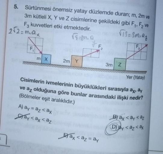 5. Sürtünmesi önemsiz yatay düzlemde duran; m, 2m ve
3m kütleli X, Y ve Z cisimlerine şekildeki gibi F₁, F₂ ve
√73=3m₁9₂
F3 kuvvetleri etki etmektedir.
√5=20.0
2√2=m₁ax
N
F₁
m X
2m Y
A) ay = az <ax
ay <ax < az
F₁
2
3m Z
im Yer (Yatay)
Cisimlerin ivmelerini