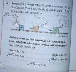 5. Sürtünmesi önemsiz yatay düzlemde duran; m, 2m ve
3m kütleli X, Y ve Z cisimlerine şekildeki gibi F₁, F₂ ve
√73=3m₁9₂
F3 kuvvetleri etki etmektedir.
√5=20.0
2√2=m₁ax
N
F₁
m X
2m Y
A) ay = az <ax
ay <ax < az
F₁
2
3m Z
im Yer (Yatay)
Cisimlerin ivmelerinin büyüklükleri sırasıyla ax, ay
ve az olduğuna göre bunlar arasındaki ilişki nedir?
(Bölmeler eşit aralıklıdır.)
ax<a₂ = ay
F₂
7
B) ay <ay <az
(D) ay <az <ax