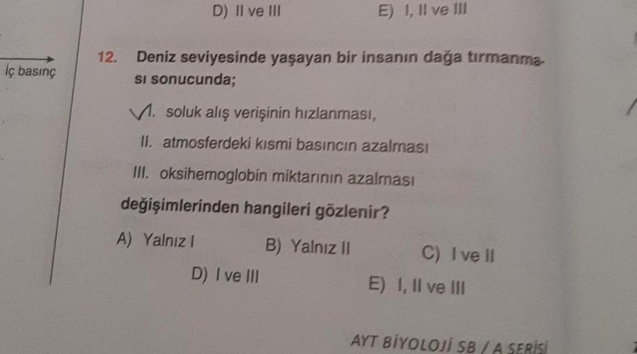 İç basınç
D) II ve III
E) I, II ve III
12. Deniz seviyesinde yaşayan bir insanın dağa tırmanma-
si sonucunda;
M. soluk alış verişinin hızlanması,
II. atmosferdeki kısmi basıncın azalması
III. oksihemoglobin miktarının azalması
değişimlerinden hangileri göz