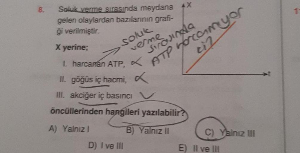 8.
Seluk verme sırasında meydana AX
gelen olaylardan bazılarının grafi-
ği verilmiştir.
X yerine;
1. harcanan ATP. X
x
soluk
verme
D) I ve III
sırasında
ATP hocam yor
ci2
II. göğüs iç hacmi,
III. akciğer iç basıncı V
öncüllerinden hangileri yazılabilir?
A)