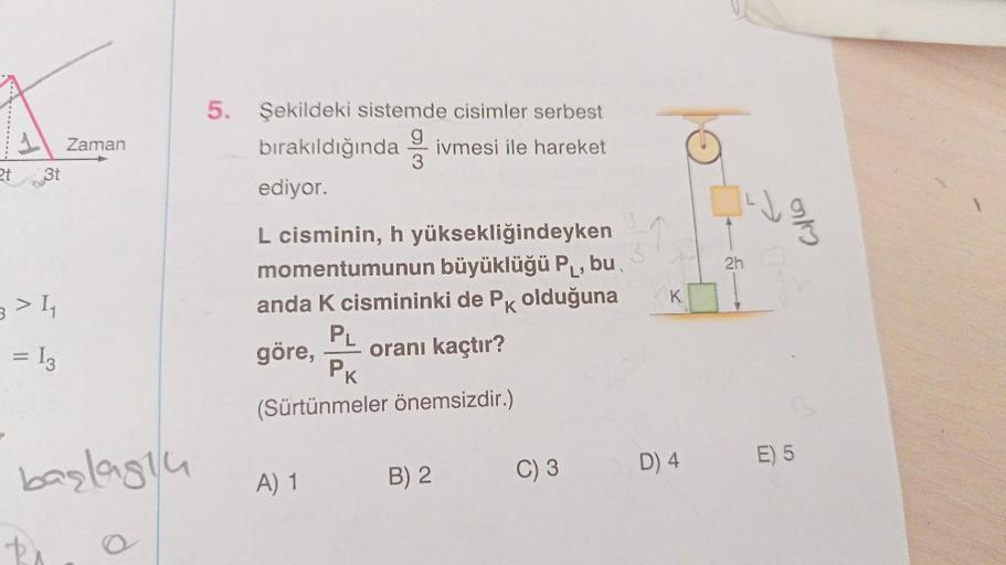 1
2t 3t
3 > 4₁
A II
=
13
Zaman
başlagu
5. Şekildeki sistemde cisimler serbest
bırakıldığında ivmesi ile hareket
g
3
ediyor.
L cisminin, h yüksekliğindeyken
momentumunun büyüklüğü P₁, bu
anda K cismininki de Pk olduğuna
3
PL
göre, oranı kaçtır?
PK
(Sürtünme