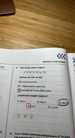 türü
(8)
9. Nötr hâldeki elektron dağılımı
1
1s² 2s² 2p 3s¹ 3p 3p¹3p/
şeklinde olan atom ile ilgili,
Uyarılmış atomdur.
XI. Değerlik elektron sayısı 2'dir.
MODERN ATOM TEORİSİ
A) Yalnız I
Çekirdeğinde 13 tane proton vardır. ápnuB
ağinde 13 tane ortofon va
yargılarından hangileri doğrudur?
B) Yalnız II
2)
D) ve III
Insrole Sov Y X
adeimliav
E) I, II ve III
C) Yalnız
P
19
10. Temel hâldeki elektronik konfigürasyonu d³ ile biten
nötr X element atom
1.