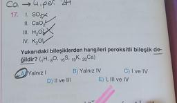 Ca → 4₁per 24
17. 1. SO
II. CaO,
III. H₂O
IV. K₂OV
Yukarıdaki bileşiklerden hangileri peroksitli bileşik de-
ğildir? (₁H, 80, 16S, 19K, 20Ca)
AYalnız I
D) II ve III
B) Yalnız IV
C) I ve IV
E) I, III ve IV