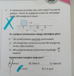 7.
K noktasında durmakta olan cisim sabit F kuvveti ile
çekiliyor. Cismin KL aralığında ivmesi 4a, LM aralığın-
da 3a, MN aralığında a oluyor.
X
●
K
F
L
D) I ve III
M
ya
KL aralığının sürtünmesiz olduğu bilindiğine göre;
3 a
N
4. LM ve MN aralıkları kesinlikle sürtünmelidir.
II/ LM aralığındaki sürtünme kuvveti MN aralığında-
kinden daha büyüktür.
III. MN aralığında etkiyen sürtünmenin büyüklüğü
kadardır.
ifadelerinden hangileri doğrudur?
Tarvaste
A) Yalnız I
B) Yalnız II
3F
4
C) Yalnız III
E) I, II ve III