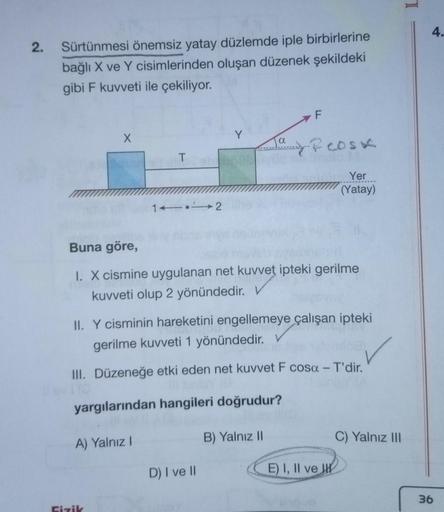 N
2.
Sürtünmesi önemsiz yatay düzlemde iple birbirlerine
bağlı X ve Y cisimlerinden oluşan düzenek şekildeki
gibi F kuvveti ile çekiliyor.
X
T
A) Yalnız I
Fizik
1112
Y
Buna göre,
1. X cismine uygulanan net kuvvet ipteki gerilme
kuvveti olup 2 yönündedir.
I