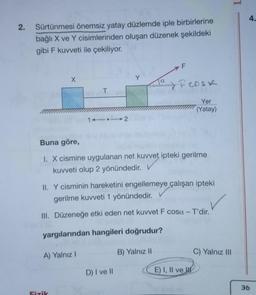 N
2.
Sürtünmesi önemsiz yatay düzlemde iple birbirlerine
bağlı X ve Y cisimlerinden oluşan düzenek şekildeki
gibi F kuvveti ile çekiliyor.
X
T
A) Yalnız I
Fizik
1112
Y
Buna göre,
1. X cismine uygulanan net kuvvet ipteki gerilme
kuvveti olup 2 yönündedir.
II. Y cisminin hareketini engellemeye çalışan ipteki
gerilme kuvveti 1 yönündedir.
III. Düzeneğe etki eden net kuvvet F cosa - T'dir.
yargılarından hangileri doğrudur?
D) I ve II
F
Fcosk
Yer
(Yatay)
B) Yalnız II
E) I, II ve
C) Yalnız III
4.
36
