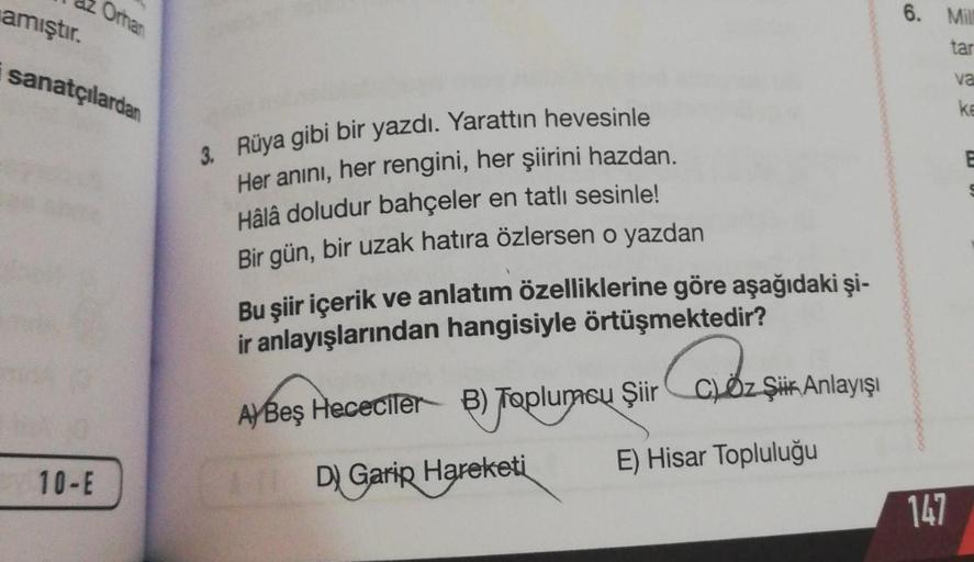 amıştır.
Orhan
sanatçılardan
10-E
3. Rüya gibi bir yazdı. Yarattın hevesinle
Her anını, her rengini, her şiirini hazdan.
Hâlâ doludur bahçeler en tatlı sesinle!
Bir gün, bir uzak hatıra özlersen o yazdan
Bu şiir içerik ve anlatım özelliklerine göre aşağıda