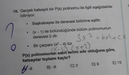 10. Gerçek katsayılı bir P(x) polinomu ile ilgili aşağıdakiler
biliniyor.
O
●
Başkatsayısı ile derecesi birbirine eşittir.
(x - 1) ile bölündüğünde bölüm polinomunun
derecesi 2 dir.
Bir çarpanı (x² - 4) tür.
3x3 + bx²+cx
X-2) (x+2)
P(x) polinomunun sabit terimi sıfır olduğuna göre,
katsayılar toplamı kaçtır?
ffe
B)-6
C) 3
D) 9
E) 15