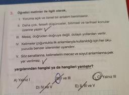 3. Öğretici metinler ile ilgili olarak,
1. Yoruma açık ve öznel bir anlatım benimsenir.
II. Daha çok, felsefi düşünceler, bilimsel ve tarihsel konular
üzerine yazılır.
III. Mesaj, doğrudan doğruya değil, dolaylı yollardan verilir.
IV. Kelimeler çoğunlukla ilk anlamlarıyla kullanıldığı için her oku-
yucuda benzer izlenimler uyandırır.
V. Söz sanatlarına, kelimelerin mecaz ve soyut anlamlarına pek
yer verilmez. V
yargılarından hangisi ya da hangileri yanlıştır?
A) Yalnız I
D) IV ve V
BI ve III
E) Ill ve V
CYalnız III