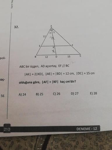 poli-
kaç-
56
210
Yanıt Yay
32.
B
A) 24
E
12/
12
B) 25
K
D
ABC bir üçgen, AD açıortay, EF // BC
|AK| = 2|KD|, |AE| = |BD| = 12 cm, |DC| = 15 cm
olduğuna göre, |AF| + |KF| kaç cm'dir?
15
C) 26
D) 27
E) 28
DENEME-12