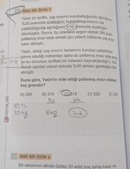 00 BİRE BİR ÖSYM 3
Yasin bir tarifte, yaş mısırın kurutulduğunda ağırlığının
%20 oranında azaldığını, kurutulmuş misirin ise
patlatıldığında ağırlığının %10 oranında azaldığını
okumuştur. Sonra, bu oranlara uygun olarak 360 gram
patlamış mısır elde etmek için yeterli miktarda yaş mısır
satın almıştır.
Yasin, aldığı yaş mısırın tamamını kurutup patlattıktan
sonra istediği miktardan daha az patlamış mısır elde etmiş
X=4 ve bu durumun tarifteki bir hatadan kaynaklandığını, %20
olarak yazılan oranın aslında %30 olması gerektiğini fark
etmiştir.
bir
6
YAYINLARI
Vinn
Buna göre, Yasin'in elde ettiği patlamış mısır miktarı
kaç gramdır?
A) 300
10 TL
lorg
B) 310
Eu
her
869
C) 315
712
D) 320 E) 330
BİRE BİR ÖSYM 4
Bir seracının elinde özdeş 30 adet boş tahta kasa ve
E
r