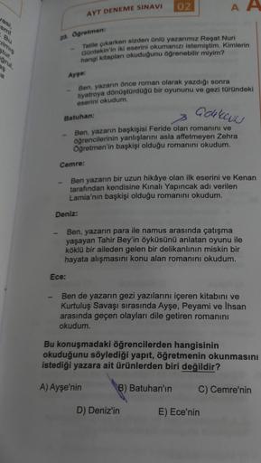 yasi,
smi
. Bu
grul,
23. Öğretmen:
AYT DENEME SINAVI
Cemre:
Deniz:
Ece:
Tatile çıkarken sizden ünlü yazarımız Reşat Nuri
Güntekin'in iki eserini okumanızı istemiştim. Kimlerin
hangi kitapları okuduğunu öğrenebilir miyim?
Ayşe:
Ben, yazarın önce roman olara