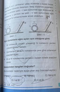 Küt
ikte
kaymadan dönerek öteleniyor. Yatay düzlemde yuvarlanır-
Özdeş K ve L çemberleri yatay düzlemde w açısal hızıyla
ken, K çemberi şekil - I'deki sürtünmeli eğik düzlemde M
noktasına, L çemberi ise şekil - Il 'deki sürtünmesiz eğik
81
düzlemde N noktasına kadar ancak çıkabiliyor.
@
M
131
a
D) I ve III
N
E2.C 3.E 4.C
Y
Şekil - 1
Şekil - I
Eğik düzlemlerin eğim açıları aynı olduğuna göre;
M noktasının yerden yüksekliği N noktasının yerden
yüksekliğinden fazladır.
E) II ve III
A
Y
1
N
II. Çemberlerin M ve N noktalarında yere göre potansiyel
enerjileri eşittir.
IIM ve N noktalarında çemberin toplam kinetik enerjileri
sıfırdır
C
1
L
ifadelerinden hangileri doğrudur?
(Sürtünmeler nedeniyle açığa çıkan ısıyı önemsemeyiniz.)
A Yalnız
B) Yalnız
C) Yalnız III
K
8.