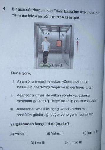 4.
Bir asansör durgun iken Erkan baskülün üzerinde, bir
cisim ise iple asansör tavanına asılmıştır.
E
Erkan
A) Yalnız I
ip
Baskül
Buna göre,
1. Asansör a ivmesi ile yukarı yönde hızlanırsa
baskülün gösterdiği değer ve ip gerilmesi artar.
II. Asansör a ivme