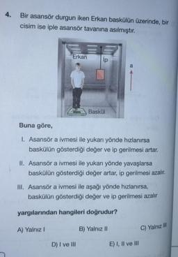 4.
Bir asansör durgun iken Erkan baskülün üzerinde, bir
cisim ise iple asansör tavanına asılmıştır.
E
Erkan
A) Yalnız I
ip
Baskül
Buna göre,
1. Asansör a ivmesi ile yukarı yönde hızlanırsa
baskülün gösterdiği değer ve ip gerilmesi artar.
II. Asansör a ivmesi ile yukarı yönde yavaşlarsa
baskülün gösterdiği değer artar, ip gerilmesi azalır.
D) I ve III
a
III. Asansör a ivmesi ile aşağı yönde hızlanırsa,
baskülün gösterdiği değer ve ip gerilmesi azalır
yargılarından hangileri doğrudur?
B) Yalnız II
E) I, II ve III
C) Yalnız III