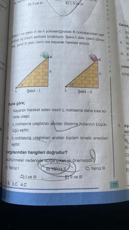 12-111
nojen
yor.
A) Yal
D) II ve III
Şekil-I ve şekil-II de h yüksekliğindeki K noktalarından eşit
kütleli iki cisim serbest bırakılıyor. Şekil-I deki cisim döne-
rek, şekil-ll deki cisim ise kayarak hareket ediyor.
Şekil - 1
K
E) I, II ve III
h
D) I ve Ill
A 2.B 3.C 4.C
L
Şekil - II
eşittir.
yargılarından hangileri doğrudur?
(sürtünmeler nedeniyle açığa çıkan isi önemsizdir.)
A) Yalnız I
B) Yalnız II
K
h
El ve Ill
Buna göre;
L. Kayarak hareket eden cisim L noktasına daha kısa sü-
rede ulaşır.
A
A
C) Yalnız III
Ğ
A
Ç
II. L noktasına ulaştıkları andaki öteleme hızlarının büyük-
lüğü eşittir.
III. noktasına ulaştıkları andaki toplam kinetik enerjileri
><>
Y
N
C
1
L
1
K
77
Deney
1. Kü
du
11. Ku
bu
III. E
w
u
yukar
A)Yal
8. Aşa
bü
B)
C)
D)
E