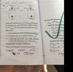 Aydin Ya
23.
T
5/0"!
+1
te -1
+2Hcl acl + H₂
HCl(suda)
M₁ H
A
as dathu
Ca(k)
B
#11
HCl(suda)
A) Yalnız
anla
bulunmakta
ve CaCO
3(k)
Yukarıdaki kaplarda Ca(k)
dır. Bu katılar M. ve M, muslukları açılarak yeteri ka-
dar HCI
ile oda sıcaklığında tepkimeye giriyor.
omare
M₂
+2 C
(suda)
Buna göre;
alaneverves
I. Her iki kapta da redoks tepkimesi gerçekleşir.
B) Yalnız II
DII ve III
CaCO3(k)
II. B kabinda CO₂ ve H₂ gazları toplanır.
III. A kabındaki tepkimede H₂O açığa çıkmazken,
C kabındaki tepkimede H₂O açığa çıkar.
ifadelerinden hangileri doğrudur?
nethov
(Suyun buharlaşması önemsenmeyecektir.)
instveh
psbiabilis
C) I ve II
ENI, IDve III
meid teimosomovi pak
onimano X
25. Şematik gösterimi
Zn
/Zn²+ (1M) // C²+(1
(k)
şeklinde olan elektroki
yarı hücresind
(k)
II. Cuyar hücresin
manla artar.
nel. Zn,
III Standart elektroki
enmesi bir gerilim uygula
ifadelerinden hangi
2+
(suda) +2e → Zn
Hals
Zn,
2+
Cu
+2eC
(suda) illdalias
(A) I, II ve III
BY O
B
D) Yaln
