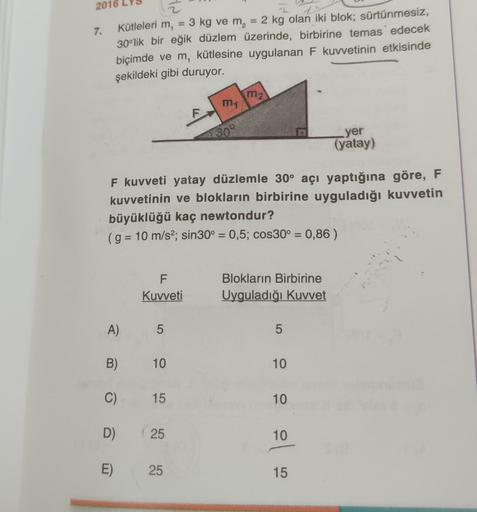 2016
7.
1
Kütleleri m, = 3 kg ve m₂ = 2 kg olan iki blok; sürtünmesiz,
30°lik bir eğik düzlem üzerinde, birbirine temas edecek
biçimde ve m, kütlesine uygulanan F kuvvetinin etkisinde
şekildeki gibi duruyor.
A)
F
Kuvveti
5
F kuvveti yatay düzlemle 30° açı 