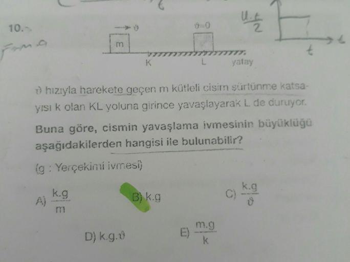 10.-
From
m
k.g
→ hızıyla harekete geçen m kütleli cisim sürtünme katsa-
yısı k olan KL yoluna girince yavaşlayarak L. de duruyor.
Buna göre, cismin yavaşlama ivmesinin büyüklüğü
aşağıdakilerden hangisi ile bulunabilir?
(g: Yerçekimi ivmesi)
D) k.g.ů
B) k.