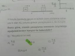 10.-
From
m
k.g
→ hızıyla harekete geçen m kütleli cisim sürtünme katsa-
yısı k olan KL yoluna girince yavaşlayarak L. de duruyor.
Buna göre, cismin yavaşlama ivmesinin büyüklüğü
aşağıdakilerden hangisi ile bulunabilir?
(g: Yerçekimi ivmesi)
D) k.g.ů
B) k.g
Ut
2
m.g
k
yatay
k.g
V
4