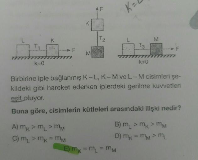 T₁
k=0
K
M
A) mk > m₁ > MM
C) m₁ > mk - MM
LL
T₂₂
K₂
A
E) mx = M₁ = MM
k#0
M
Birbirine iple bağlanmış K-L, K-M ve L-M cisimleri şe-
kildeki gibi hareket ederken iplerdeki gerilme kuvvetleri
eşit oluyor.
Buna göre, cisimlerin kütleleri arasındaki ilişki ned
