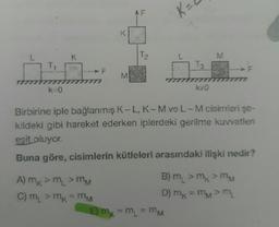 T₁
k=0
K
M
A) mk > m₁ > MM
C) m₁ > mk - MM
LL
T₂₂
K₂
A
E) mx = M₁ = MM
k#0
M
Birbirine iple bağlanmış K-L, K-M ve L-M cisimleri şe-
kildeki gibi hareket ederken iplerdeki gerilme kuvvetleri
eşit oluyor.
Buna göre, cisimlerin kütleleri arasındaki ilişki nedir?
B) m₂ > mk > MM
D) mx = mM > M
F