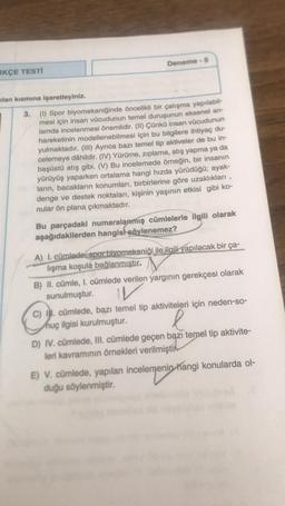 RKÇE TESTİ
Deneme - 5
ilan kısmına işaretleyiniz.
3.
(1) Spor biyomekaniğinde öncelikli bir çalışma yapılabil-
mesi için insan vücudunun temel duruşunun eksenel an-
lamda incelenmesi önemlidir. (II) Çünkü insan vücudunun
hareketinin modellenebilmesi için bu bilgilere ihtiyaç du-
yulmaktadır. (III) Ayrıca bazı temel tip aktiveler de bu in-
celemeye dâhildir. (IV) Yürüme, zıplama, atış yapma ya da
başüstü atış gibi. (V) Bu incelemede örneğin, bir insanın
yürüyüş yaparken ortalama hangi hızda yürüdüğü; ayak-
ların, bacakların konumları, birbirlerine göre uzaklıkları,
denge ve destek noktaları, kişinin yaşının etkisi gibi ko-
nular ön plana çıkmaktadır.
Bu parçadaki numaralanmış cümlelerle ilgili olarak
aşağıdakilerden hangisi söylenemez?
A) I. cümlede spor biyomekaniği ile ilgili yapılacak bir ça-
lışma koşula bağlanmıştır.
B) II. cümle, 1. cümlede verilen yargının gerekçesi olarak
sunulmuştur.
IV
C) I. cümlede, bazı temel tip aktiviteleri için neden-so-
nuç ilgisi kurulmuştur.
l
D) IV. cümlede, III. cümlede geçen bazı temel tip aktivite-
leri kavramının örnekleri verilmiştir
E) V. cümlede, yapılan incelemenin hangi konularda ol-
duğu söylenmiştir.