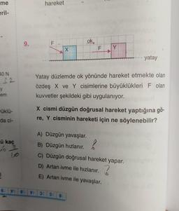 me
eril-
40 N
32
y
em
üklü-
da ci-
ü kaç
63
B
8
9.
89 VV
hareket
F
X
ok
F
38 3 81
Y
Yatay düzlemde ok yönünde hareket etmekte olan
özdeş X ve Y cisimlerine büyüklükleri F olan
kuvvetler şekildeki gibi uygulanıyor.
- yatay
X cismi düzgün doğrusal hareket yaptığına gö-
re, Y cisminin hareketi için ne söylenebilir?
A) Düzgün yavaşlar.
?
B) Düzgün hızlanır.
C) Düzgün doğrusal hareket yapar.
D) Artan ivme ile hızlanır.
E) Artan ivme ile yavaşlar.