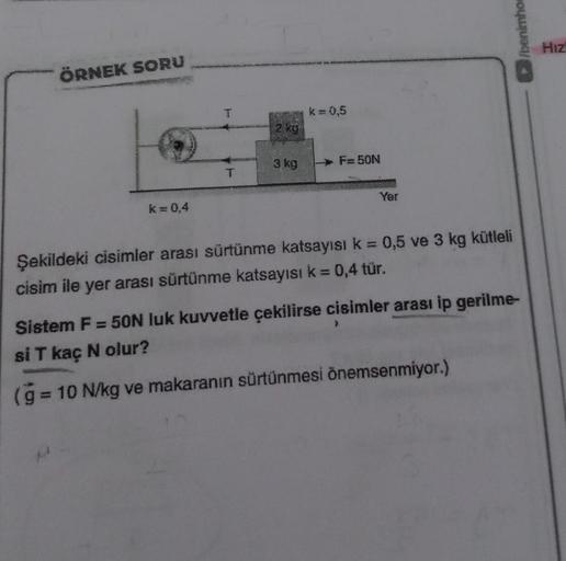ÖRNEK SORU
k=0,4
T
279
3 kg
k = 0,5
F-50N
Yer
Şekildeki cisimler arası sürtünme katsayısı k = 0,5 ve 3 kg kütleli
cisim ile yer arası sürtünme katsayısı k = 0,4 tür.
/benimhor
Sistem F = 50N luk kuvvetle çekilirse cisimler arası ip gerilme-
si T kaç N olur