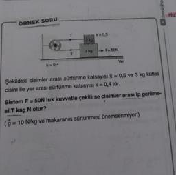 ÖRNEK SORU
k=0,4
T
279
3 kg
k = 0,5
F-50N
Yer
Şekildeki cisimler arası sürtünme katsayısı k = 0,5 ve 3 kg kütleli
cisim ile yer arası sürtünme katsayısı k = 0,4 tür.
/benimhor
Sistem F = 50N luk kuvvetle çekilirse cisimler arası ip gerilme-
si T kaç N olur?
(g = 10 N/kg ve makaranın sürtünmesi önemsenmiyor.)
Hız