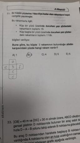 ekstrem
A Kitapçığı
21. Bir küpün yüzlerine 1'den 6ya kadar olan rakamların hepsi
rastgele yazılmıştır.
Bu rakamlarla ilgili;
a
C
.
d
.
bilgileri veriliyor.
Buna göre, bu küpte 2 rakamının bulunduğu yüzün
karşısındaki yüzde hangi rakam vardır?
A) 1
(B) 3
C) 4
D) 5
Küp bir yüzü üzerinde dururken yan yüzlerdeki
rakamların toplamı 15
Küp başka bir yüzü üzerinde dururken yan yüzler-
deki rakamların toplamı 11'dir.
f
E) 6
22. |CB| = 40 m ve |DC| = 30 m olmak üzere, ABCD dikdört-
gensel pistinin D noktasında bulunan bir araç sabit bi
hızla D-A-B yolunu takip ederek B noktasına gidecekti
Bu araç D noktasından harekete başlayıp B noktasın
vardığında A noktasına olan en kısa uzaklığının zama
Timini gösteren grafik aşağıda verilmiştir.