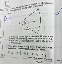 6 kişi
is-
a-
393
Aşağıda merkezi O noktası ve yarıçapı 5 metre olan daire
dilimi şeklinde bir disk atış sahası gösterilmiştir.
Cuda
papa delhiigoh
60°
60°
B)
5 metre
6
25
naxuy
NOVULY
O noktasında bulunan Tuğra atış sahasına bir disk atmış
ve disk O noktasına uzaklığı 2 metre olan A noktasına düş-
müştür. Sonra O noktasında bulunan Hüseyin atış sahası-
na bir disk atmıştır.
b
Buna göre, Hüseyin'in attığı diskin A noktasına olan
uzaklığının 1 metreden az olma olasılığı kaçtır?
A) 25
C) //
D) 25 E)
25
EFSANE TYT MATEMATİK SB/B SERİSİ
Sayfa:20
6.
EFSAN