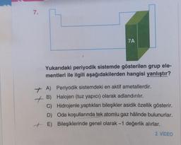 7.
7A
Yukarıdaki periyodik sistemde gösterilen grup ele-
mentleri ile ilgili aşağıdakilerden hangisi yanlıştır?
+ A) Periyodik sistemdeki en aktif ametallerdir.
Halojen (tuz yapıcı) olarak adlandırılır.
+B)
C)
Hidrojenle yaptıkları bileşikler asidik özellik gösterir.
D) Oda koşullarında tek atomlu gaz hâlinde bulunurlar.
+ E) Bileşiklerinde genel olarak -1 değerlik alırlar.
2. VİDEO