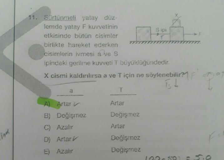 ind
11. Sürtünmeli yatay düz-
lemde yatay F kuvvetinin
etkisinde bütün cisimler
birlikte hareket ederken
cisimlerin ivmesi a ve S
ipindeki gerilme kuvveti T büyüklüğündedir.
X cismi kaldırılırsa a ve T için ne söylenebilir?
is t
a
A) Artar
B) Değişmez
C) A