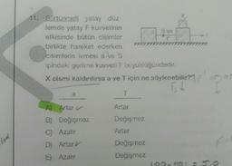 ind
11. Sürtünmeli yatay düz-
lemde yatay F kuvvetinin
etkisinde bütün cisimler
birlikte hareket ederken
cisimlerin ivmesi a ve S
ipindeki gerilme kuvveti T büyüklüğündedir.
X cismi kaldırılırsa a ve T için ne söylenebilir?
is t
a
A) Artar
B) Değişmez
C) Azalır
D) Artar
E) Azalır
T
Artar
Değişmez
Artar
Sipi
Değişmez
Değişmez
5
??
F₂
