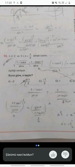 17:20
(+65
Averm
O
1-65
Sin 2
(x-g) ² (x+y)² + (z^y) & + cast
65'0 (570) ²
2
(2xY) ₁ + 605² + 2005)
1
sh'e
sh2
10. n E R ve 0<x<
it cosx
sinx
alken
a
+²²²2
1 + cos x
sinx
eşitliği veriliyor.
Buna göre, n kaçtır?
A)-2
ST 2
T
1 - cos x
sin x
olmak üzere,
C)
1-605x
Çözümü nasıl buldun?
8Mx
shi
1
ft
Vo))
^
(1 +605x) (1₁-c05X
Sh²
D) 1
A
1 CSX
SMx
ar
MARLEY
sh
E) 2
a
L