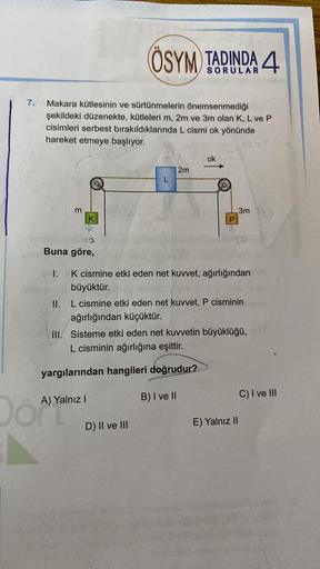7.
Makara kütlesinin ve sürtünmelerin önemsenmediği
şekildeki düzenekte, kütleleri m, 2m ve 3m olan K, L ve P
cisimleri serbest bırakıldıklarında L cismi ok yönünde
hareket etmeye başlıyor.
m
Buna göre,
I.
K
ÖSYM TADINDA 4
A) Yalnız I
2m
K cismine etki ede