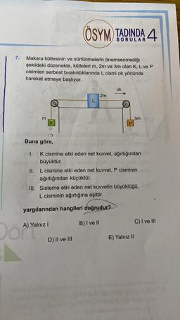 7.
Makara kütlesinin ve sürtünmelerin önemsenmediği
şekildeki düzenekte, kütleleri m, 2m ve 3m olan K, L ve P
cisimleri serbest bırakıldıklarında L cismi ok yönünde
hareket etmeye başlıyor.
m
Buna göre,
I.
K
ÖSYM TADINDA 4
A) Yalnız I
2m
K cismine etki eden net kuvvet, ağırlığından
büyüktür.
II. L cismine etki eden net kuvvet, P cisminin
ağırlığından küçüktür.
D) II ve III
ok
III. Sisteme etki eden net kuvvetin büyüklüğü,
L cisminin ağırlığına eşittir.
yargılarından hangileri doğrudur?
B) I ve II
3m 39
E) Yalnız II
C) I ve III