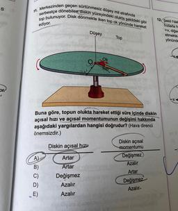 S
or
11. Merkezinden geçen sürtünmesiz düşey mil etrafında
serbestçe dönebilen diskin yüzeyindeki olukta şekildeki gibi
top bulunuyor. Disk dönmekte iken top ok yönünde hareket
ediyor.
ABONE
A)
B)
Buna göre, topun olukta hareket ettiği süre içinde diskin
açısal hızı ve açısal momentumunun değişimi hakkında
aşağıdaki yargılardan hangisi doğrudur? (Hava direnci
önemsizdir.)
C)
D)
E)
Düşey
O
Diskin açısal hızı
Artar
Artar
Değişmez
Azalır
Azalır
Ok
glidels
Top
Diskin açısal
momentumu
Değişmez)
Azalır
Artar
Değişmez
Azalır
12 Şekil l'dek
hızlarla h
+x, diğer
etmekte
yönünde