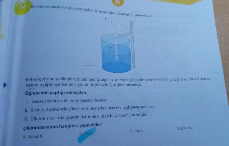 7. Bir öğrenci plastik bir pipet ve beher ile aşağıdaki düzeneği oluşturmuştur.
2
Beher içerisine şekildeki gibi sabitlediği pipetin üzerine 1 yönünde hızlıca üflediğinde beher içindeki suyun bir
kısmının pipet içerisinde 2 yönünde yükseldiğini gözlemlemiş