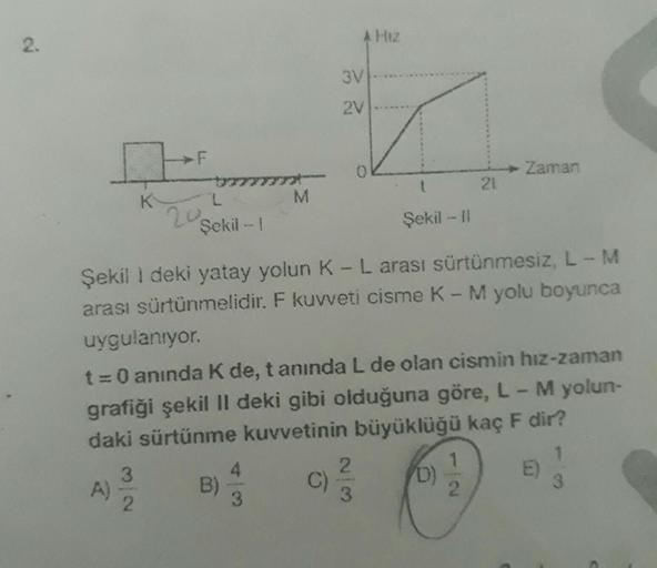 2.
K
A)
F
3
2
L
Şekil - 1
20
M
B)
4
3
A Hiz
3V
2V
Şekil 1 deki yatay yolun K - L arası sürtünmesiz, L - M
arası sürtünmelidir. F kuvveti cisme K-M yolu boyunca
uygulanıyor.
t = 0 anında K de, t anında L de olan cismin hız-zaman
grafiği şekil II deki gibi o