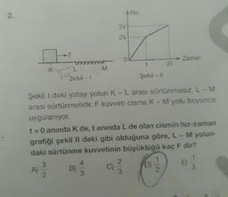 2.
K
A)
F
3
2
L
Şekil - 1
20
M
B)
4
3
A Hiz
3V
2V
Şekil 1 deki yatay yolun K - L arası sürtünmesiz, L - M
arası sürtünmelidir. F kuvveti cisme K-M yolu boyunca
uygulanıyor.
t = 0 anında K de, t anında L de olan cismin hız-zaman
grafiği şekil II deki gibi olduğuna göre, L - M yolun-
daki sürtünme kuvvetinin büyüklüğü kaç F dir?
Şekil - 11
2
3
21
(D)
Zaman
1
E
1
3
C