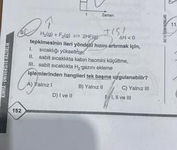 KIMYA-UNIVERSITE HAZIRLIK
Dr.
Cay
152
H₂(g) + F₂(g) = 2HF(g)
AH < 0
tepkimesinin ileri yöndeki hızını artırmak için,
1. sıcaklığı yükseltre,
II. sabit sıcaklıkta kabın hacmini küçültme,
III. sabit sıcaklıkta H₂gazını ekleme
işlemlerinden hangileri tek başına uygulanabilir?
B) Yalnız II
A) Yalnız I
Zaman
D) I ve II
+151
C) Yalnız III
EI, II ve III
HIZ VE RENK YAYINLARI
11.