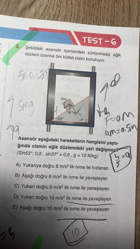 TEST-6
3. Şekildeki asansör içerisindeki sürtünmesiz eğik
düzlem üzerine 5m kütleli cisim konuluyor.
500-39
9
Sing
79
15
5m
53°
th
A) Yukarıya doğru 8 m/s² lik ivme ile hızlanan
B) Aşağı doğru 8 m/s² lik ivme ile yavaşlayan
C) Yukarı doğru 8 m/s² lik ivme 